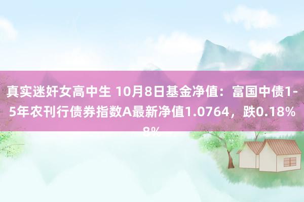 真实迷奸女高中生 10月8日基金净值：富国中债1-5年农刊行债券指数A最新净值1.0764，跌0.18%