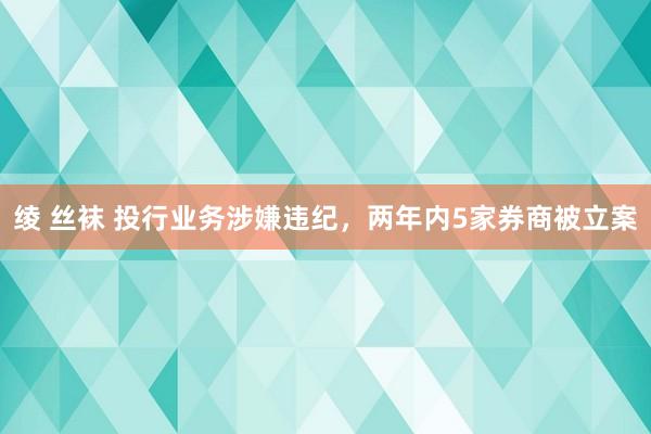 绫 丝袜 投行业务涉嫌违纪，两年内5家券商被立案