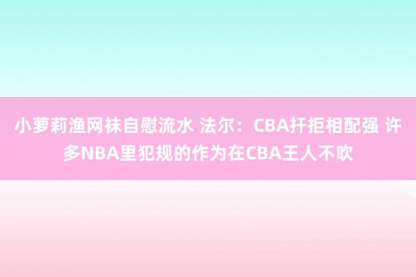 小萝莉渔网袜自慰流水 法尔：CBA扞拒相配强 许多NBA里犯规的作为在CBA王人不吹