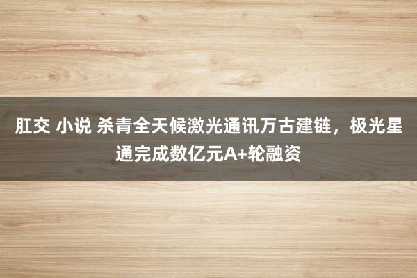 肛交 小说 杀青全天候激光通讯万古建链，极光星通完成数亿元A+轮融资