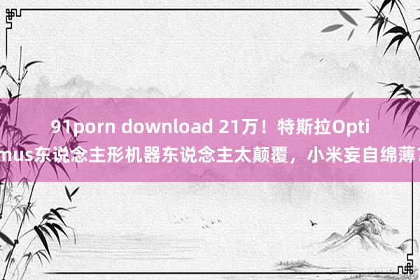 91porn download 21万！特斯拉Optimus东说念主形机器东说念主太颠覆，小米妄自绵薄？