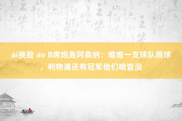 ai换脸 av B席炮轰阿森纳：唯唯一支球队踢球，利物浦还有冠军他们啥皆没