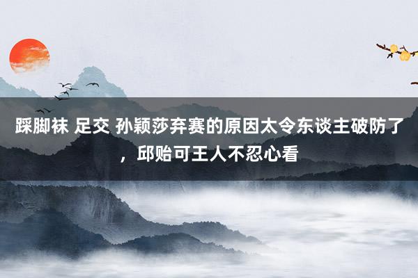 踩脚袜 足交 孙颖莎弃赛的原因太令东谈主破防了，邱贻可王人不忍心看