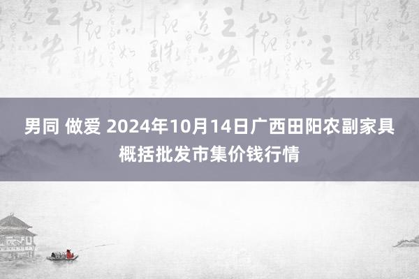 男同 做爱 2024年10月14日广西田阳农副家具概括批发市集价钱行情