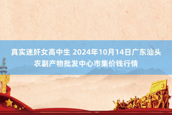 真实迷奸女高中生 2024年10月14日广东汕头农副产物批发中心市集价钱行情