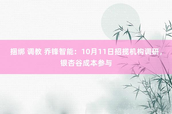 捆绑 调教 乔锋智能：10月11日招揽机构调研，银杏谷成本参与