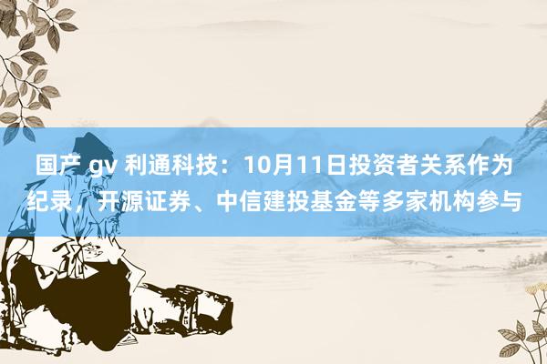 国产 gv 利通科技：10月11日投资者关系作为纪录，开源证券、中信建投基金等多家机构参与