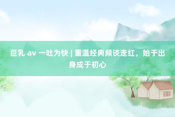 巨乳 av 一吐为快 | 重温经典频谈走红，始于出身成于初心