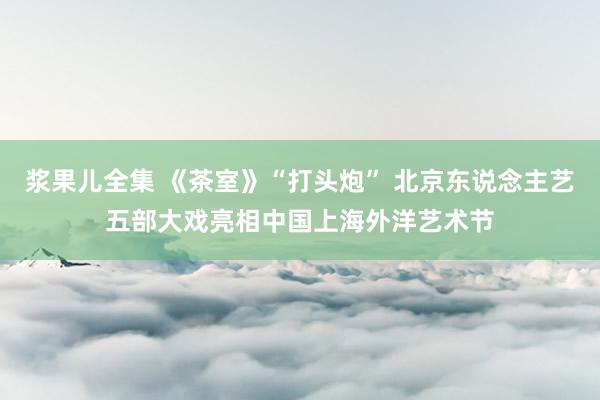 浆果儿全集 《茶室》“打头炮” 北京东说念主艺五部大戏亮相中国上海外洋艺术节