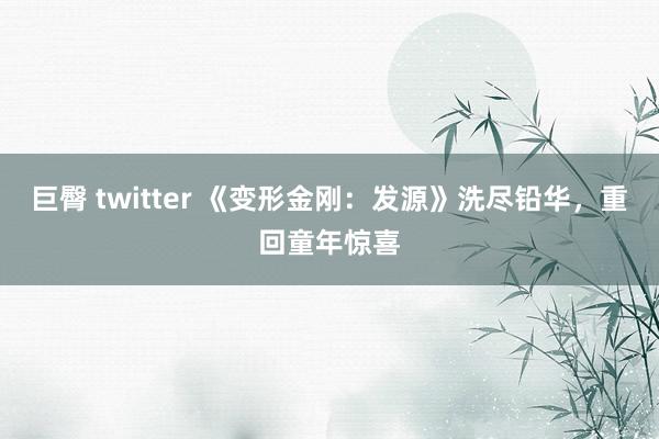 巨臀 twitter 《变形金刚：发源》洗尽铅华，重回童年惊喜