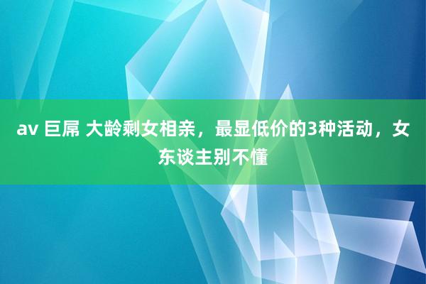 av 巨屌 大龄剩女相亲，最显低价的3种活动，女东谈主别不懂