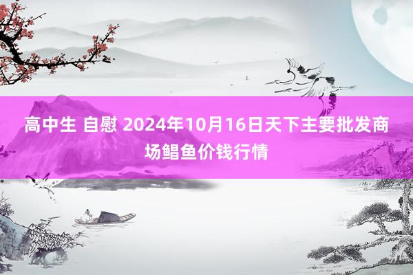 高中生 自慰 2024年10月16日天下主要批发商场鲳鱼价钱行情