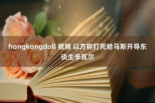 hongkongdoll 视频 以方称打死哈马斯开导东谈主辛瓦尔