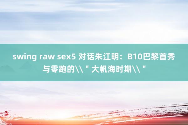 swing raw sex5 对话朱江明：B10巴黎首秀与零跑的\＂大帆海时期\＂