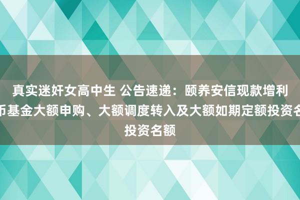 真实迷奸女高中生 公告速递：颐养安信现款增利货币基金大额申购、大额调度转入及大额如期定额投资名额