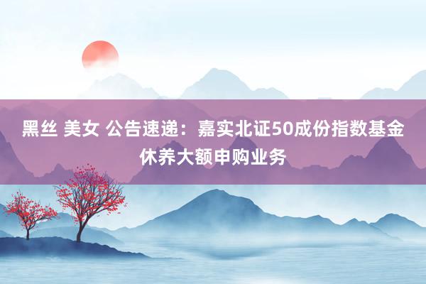 黑丝 美女 公告速递：嘉实北证50成份指数基金休养大额申购业务