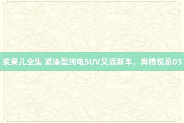 浆果儿全集 紧凑型纯电SUV又添新车，奔腾悦意03