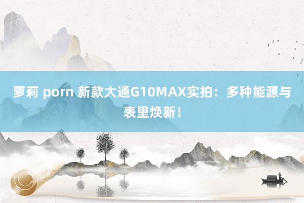 萝莉 porn 新款大通G10MAX实拍：多种能源与表里焕新！