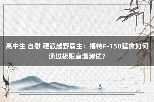 高中生 自慰 硬派越野霸主：福特F-150猛禽如何通过极限高温测试？