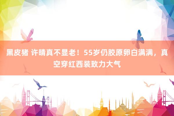 黑皮猪 许晴真不显老！55岁仍胶原卵白满满，真空穿红西装致力大气