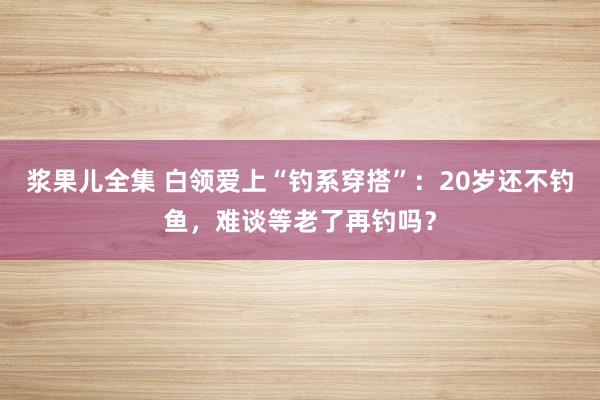 浆果儿全集 白领爱上“钓系穿搭”：20岁还不钓鱼，难谈等老了再钓吗？