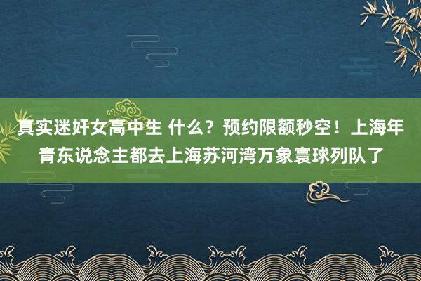 真实迷奸女高中生 什么？预约限额秒空！上海年青东说念主都去上海苏河湾万象寰球列队了