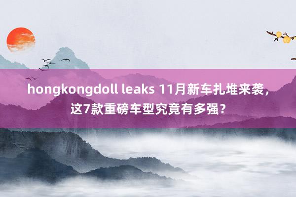 hongkongdoll leaks 11月新车扎堆来袭，这7款重磅车型究竟有多强？