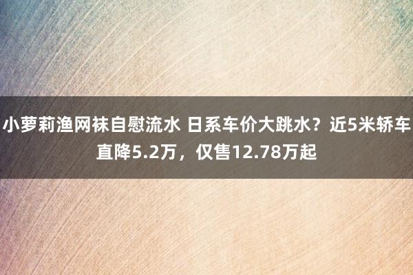 小萝莉渔网袜自慰流水 日系车价大跳水？近5米轿车直降5.2万，仅售12.78万起