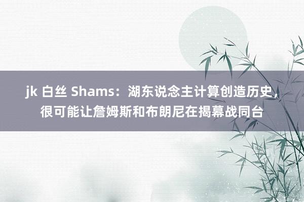 jk 白丝 Shams：湖东说念主计算创造历史，很可能让詹姆斯和布朗尼在揭幕战同台