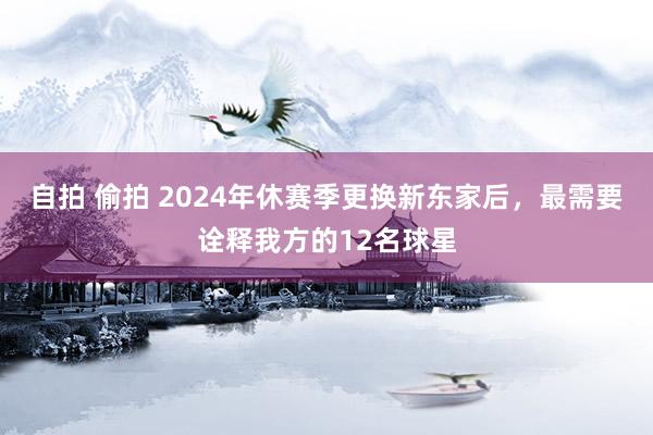 自拍 偷拍 2024年休赛季更换新东家后，最需要诠释我方的12名球星