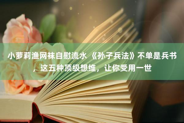 小萝莉渔网袜自慰流水 《孙子兵法》不单是兵书，这五种顶级想维，让你受用一世