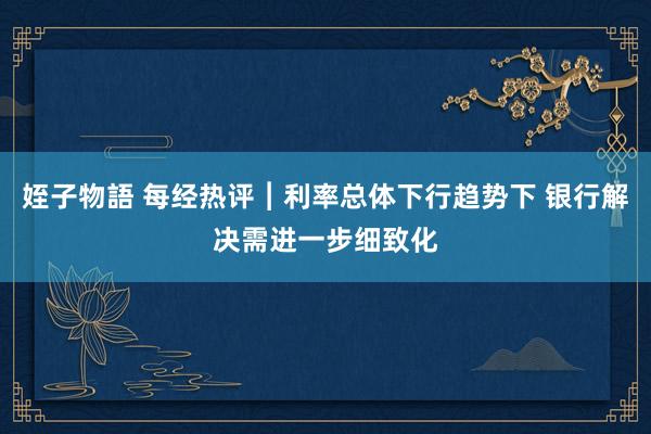 姪子物語 每经热评︱利率总体下行趋势下 银行解决需进一步细致化