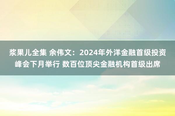 浆果儿全集 余伟文：2024年外洋金融首级投资峰会下月举行 数百位顶尖金融机构首级出席