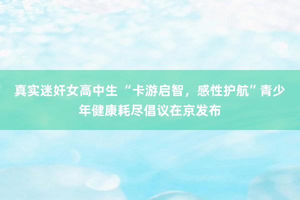 真实迷奸女高中生 “卡游启智，感性护航”青少年健康耗尽倡议在京发布