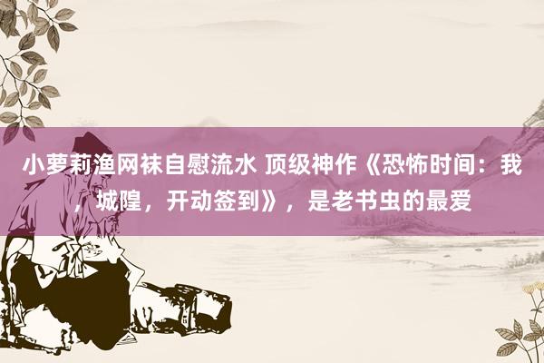 小萝莉渔网袜自慰流水 顶级神作《恐怖时间：我，城隍，开动签到》，是老书虫的最爱