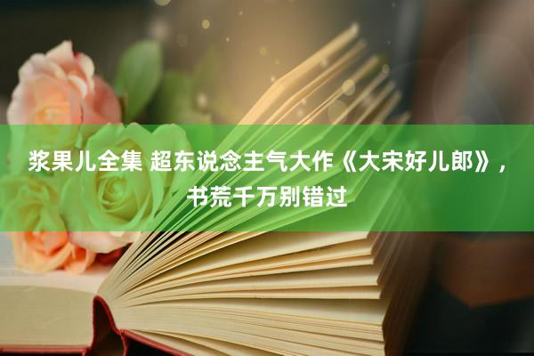 浆果儿全集 超东说念主气大作《大宋好儿郎》，书荒千万别错过