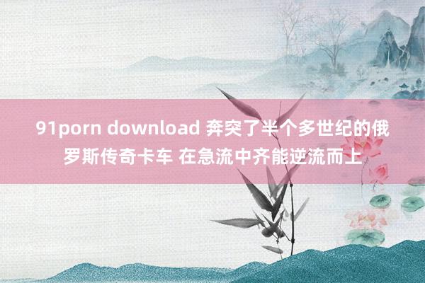 91porn download 奔突了半个多世纪的俄罗斯传奇卡车 在急流中齐能逆流而上