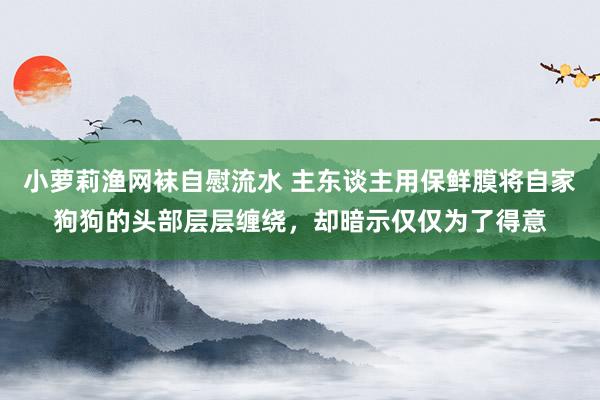 小萝莉渔网袜自慰流水 主东谈主用保鲜膜将自家狗狗的头部层层缠绕，却暗示仅仅为了得意