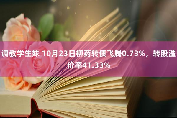 调教学生妹 10月23日柳药转债飞腾0.73%，转股溢价率41.33%