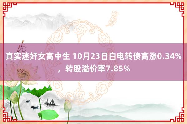 真实迷奸女高中生 10月23日白电转债高涨0.34%，转股溢价率7.85%