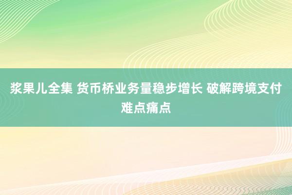 浆果儿全集 货币桥业务量稳步增长 破解跨境支付难点痛点