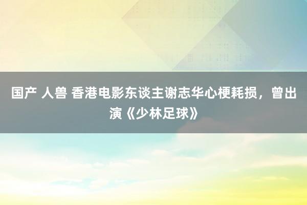 国产 人兽 香港电影东谈主谢志华心梗耗损，曾出演《少林足球》