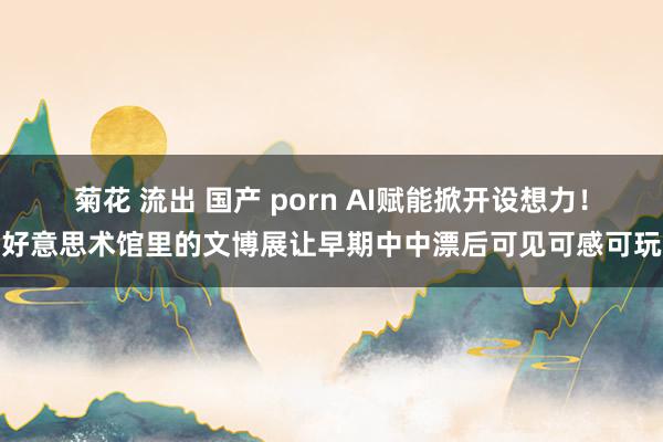 菊花 流出 国产 porn AI赋能掀开设想力！好意思术馆里的文博展让早期中中漂后可见可感可玩