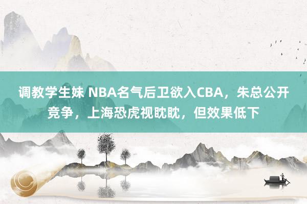 调教学生妹 NBA名气后卫欲入CBA，朱总公开竞争，上海恐虎视眈眈，但效果低下