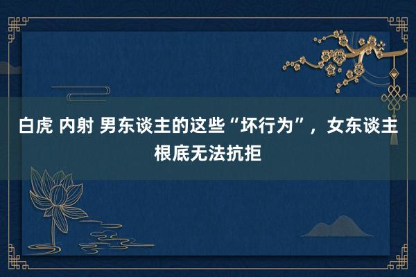 白虎 内射 男东谈主的这些“坏行为”，女东谈主根底无法抗拒