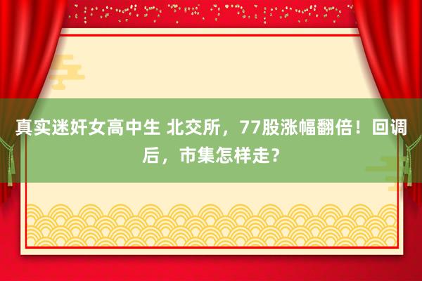 真实迷奸女高中生 北交所，77股涨幅翻倍！回调后，市集怎样走？