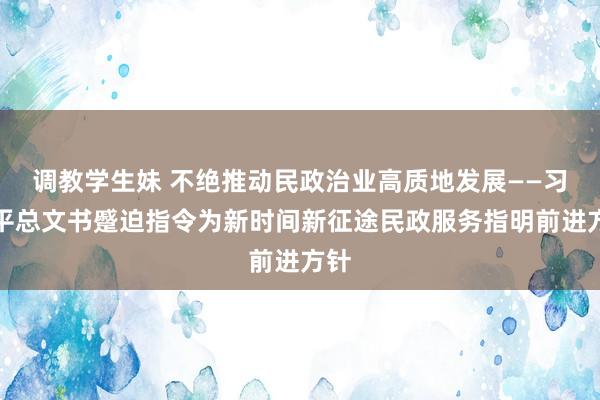 调教学生妹 不绝推动民政治业高质地发展——习近平总文书蹙迫指令为新时间新征途民政服务指明前进方针