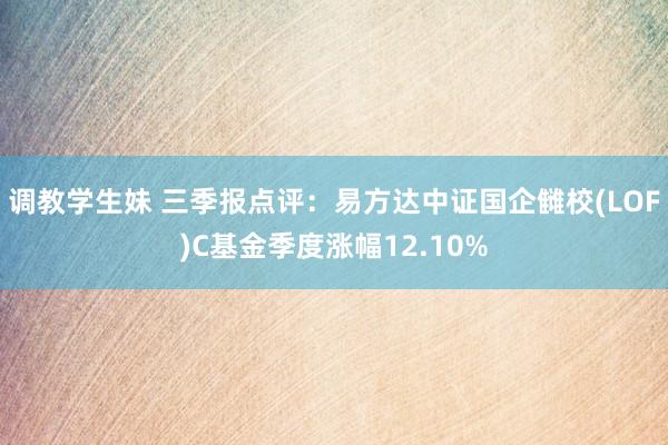 调教学生妹 三季报点评：易方达中证国企雠校(LOF)C基金季度涨幅12.10%