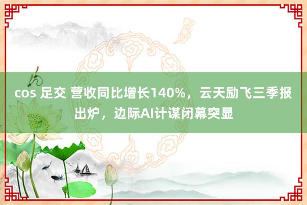 cos 足交 营收同比增长140%，云天励飞三季报出炉，边际AI计谋闭幕突显