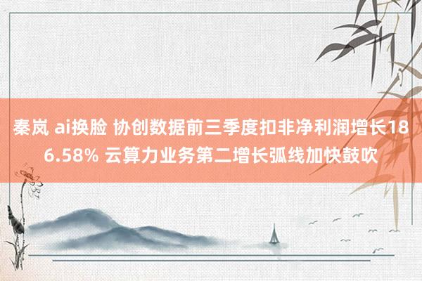 秦岚 ai换脸 协创数据前三季度扣非净利润增长186.58% 云算力业务第二增长弧线加快鼓吹